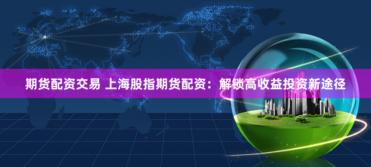 期货配资交易 上海股指期货配资：解锁高收益投资新途径